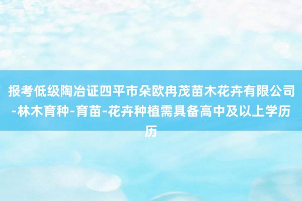 报考低级陶冶证四平市朵欧冉茂苗木花卉有限公司-林木育种-育苗-花卉种植需具备高中及以上学历